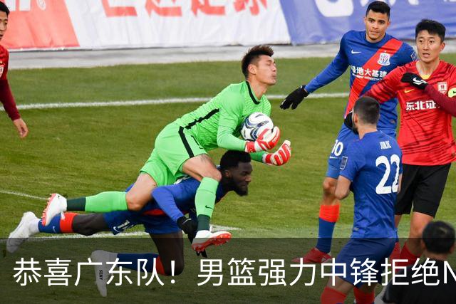 恭喜广东队！男篮强力中锋拒绝NBA合同，朱芳雨迎来重大利好！